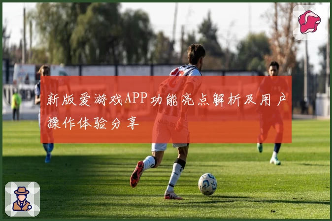 新版爱游戏APP功能亮点解析及用户操作体验分享
