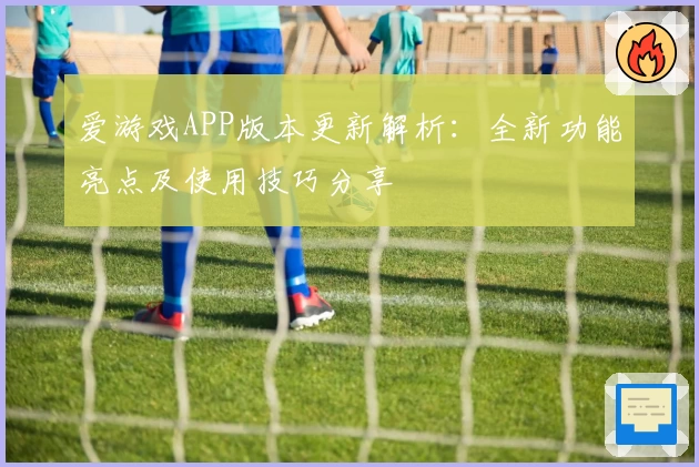 爱游戏APP版本更新解析：全新功能亮点及使用技巧分享