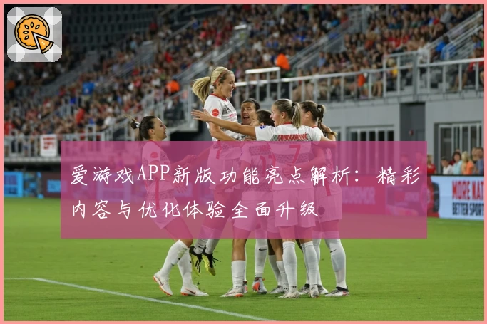 爱游戏APP新版功能亮点解析：精彩内容与优化体验全面升级