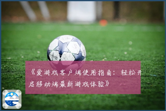 《爱游戏客户端使用指南：轻松开启移动端最新游戏体验》