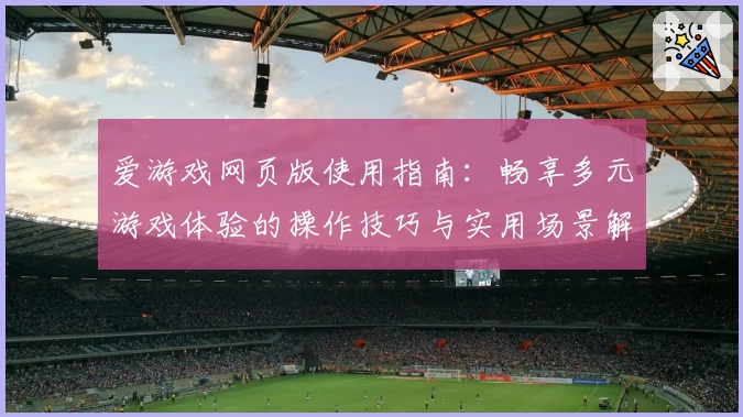 爱游戏网页版使用指南：畅享多元游戏体验的操作技巧与实用场景解析