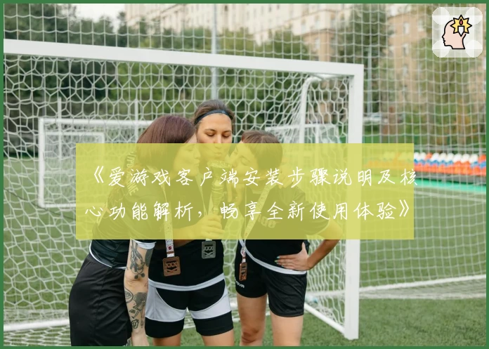 《爱游戏客户端安装步骤说明及核心功能解析，畅享全新使用体验》