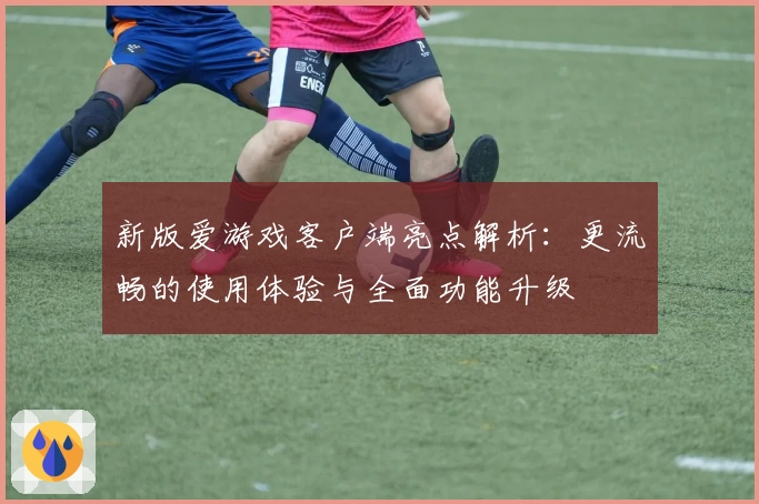 新版爱游戏客户端亮点解析：更流畅的使用体验与全面功能升级