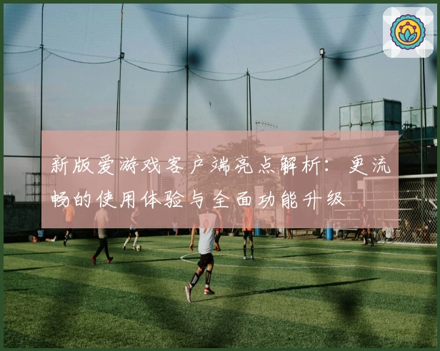 新版爱游戏客户端亮点解析：更流畅的使用体验与全面功能升级